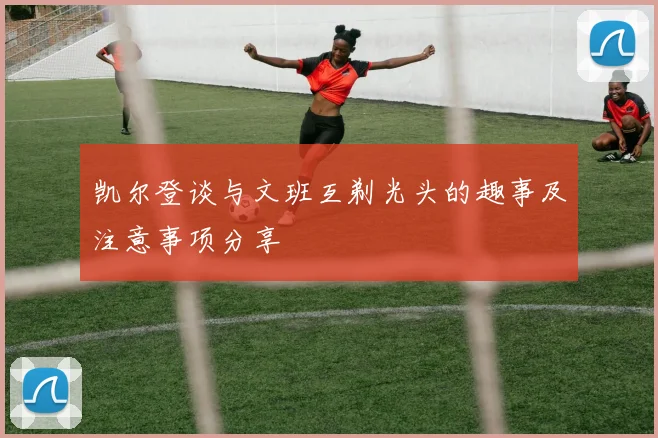 凯尔登谈与文班互剃光头的趣事及注意事项分享