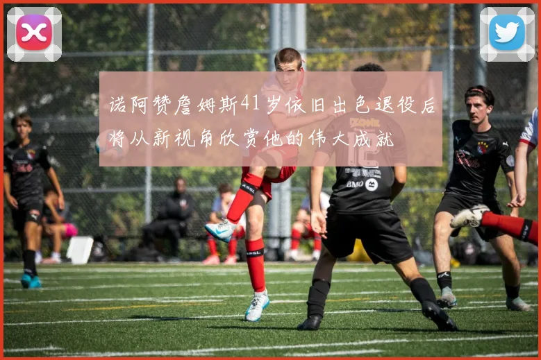 诺阿赞詹姆斯41岁依旧出色退役后将从新视角欣赏他的伟大成就