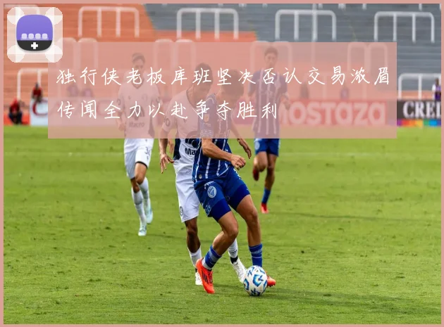 独行侠老板库班坚决否认交易浓眉传闻全力以赴争夺胜利