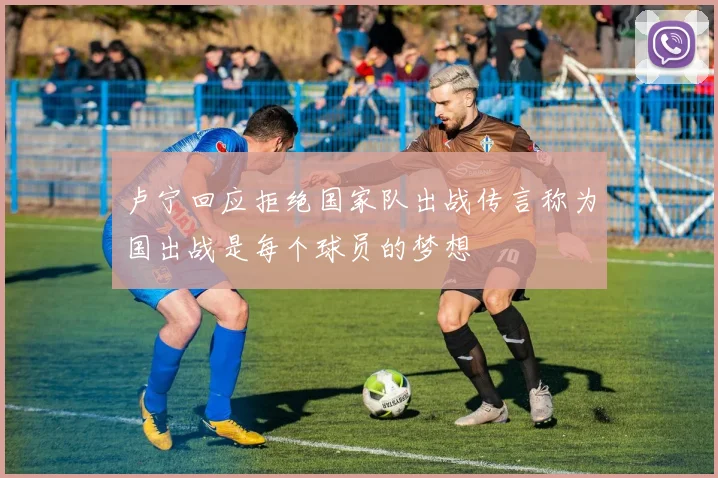 卢宁回应拒绝国家队出战传言称为国出战是每个球员的梦想