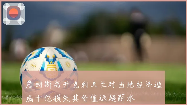 詹姆斯离开克利夫兰对当地经济造成十亿损失其价值远超薪水