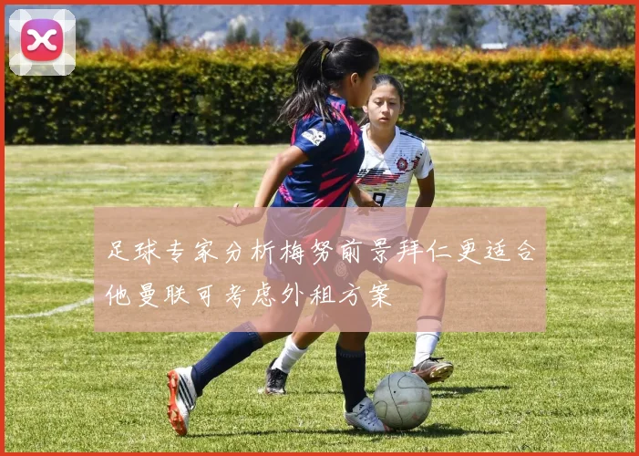 足球专家分析梅努前景拜仁更适合他曼联可考虑外租方案