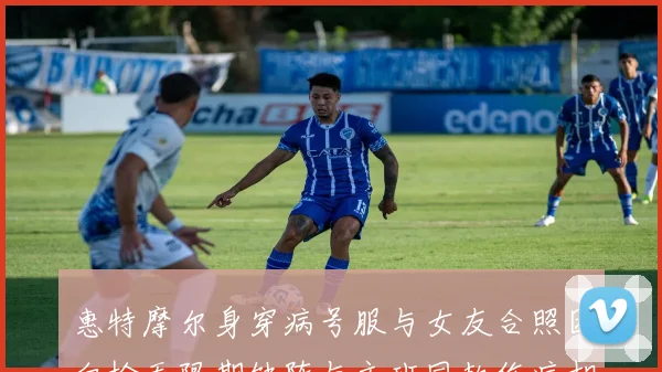 惠特摩尔身穿病号服与女友合照因血栓无限期缺阵与文班同款伤病相似