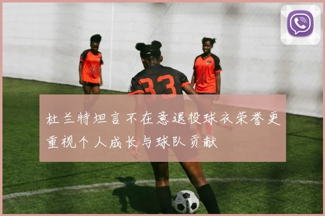 杜兰特坦言不在意退役球衣荣誉更重视个人成长与球队贡献