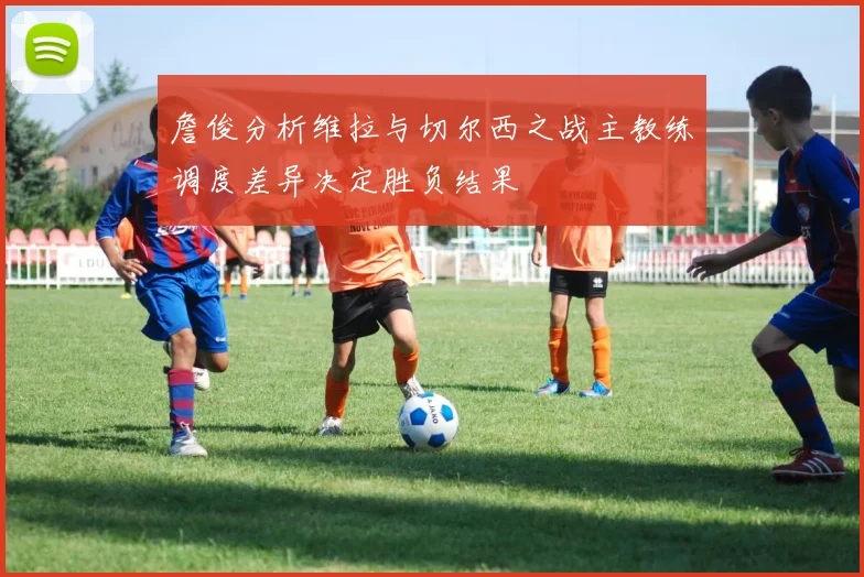 詹俊分析维拉与切尔西之战主教练调度差异决定胜负结果