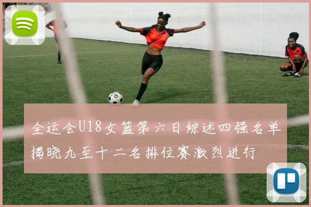 全运会U18女篮第六日综述四强名单揭晓九至十二名排位赛激烈进行