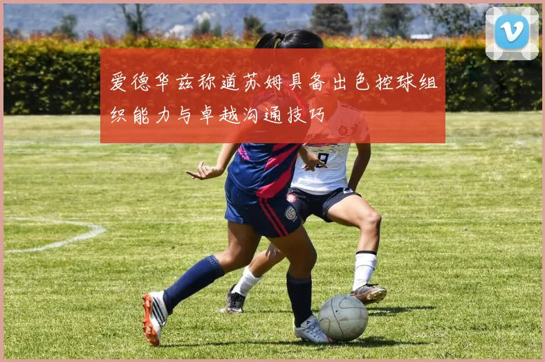 爱德华兹称道苏姆具备出色控球组织能力与卓越沟通技巧