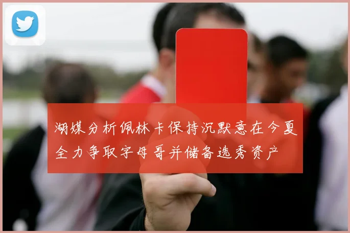 湖媒分析佩林卡保持沉默意在今夏全力争取字母哥并储备选秀资产