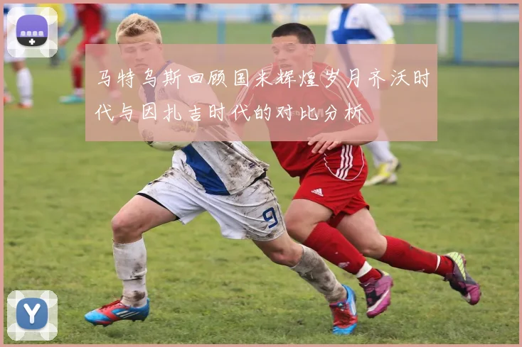 马特乌斯回顾国米辉煌岁月齐沃时代与因扎吉时代的对比分析