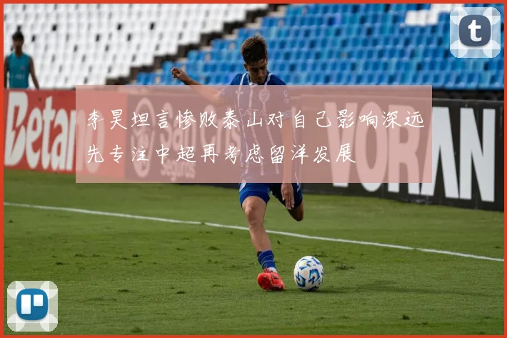 李昊坦言惨败泰山对自己影响深远先专注中超再考虑留洋发展