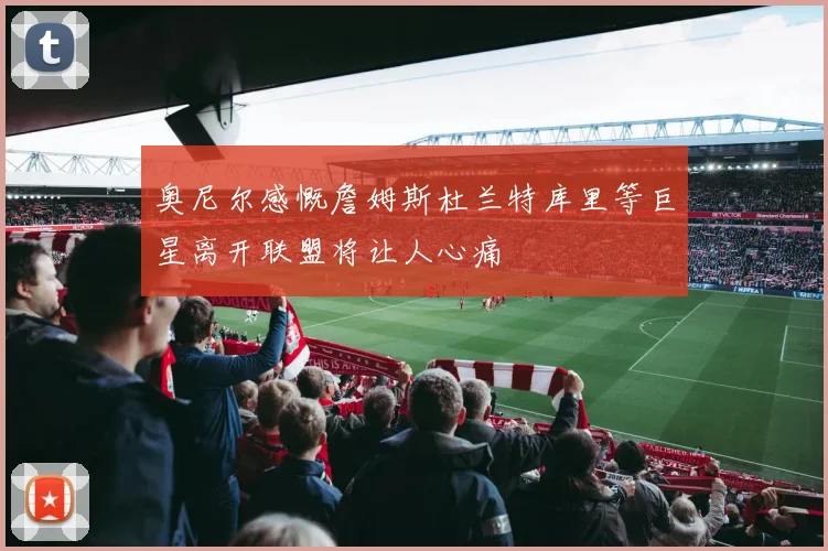 奥尼尔感慨詹姆斯杜兰特库里等巨星离开联盟将让人心痛
