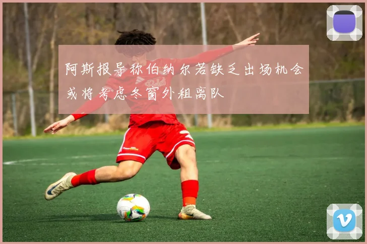 阿斯报导称伯纳尔若缺乏出场机会或将考虑冬窗外租离队