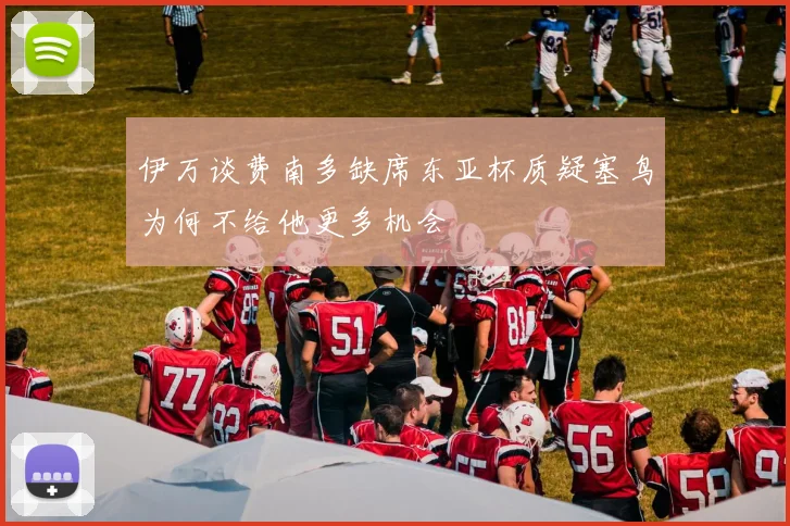 伊万谈费南多缺席东亚杯质疑塞鸟为何不给他更多机会