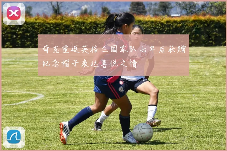 奇克重返英格兰国家队七年后获赠纪念帽子表达喜悦之情