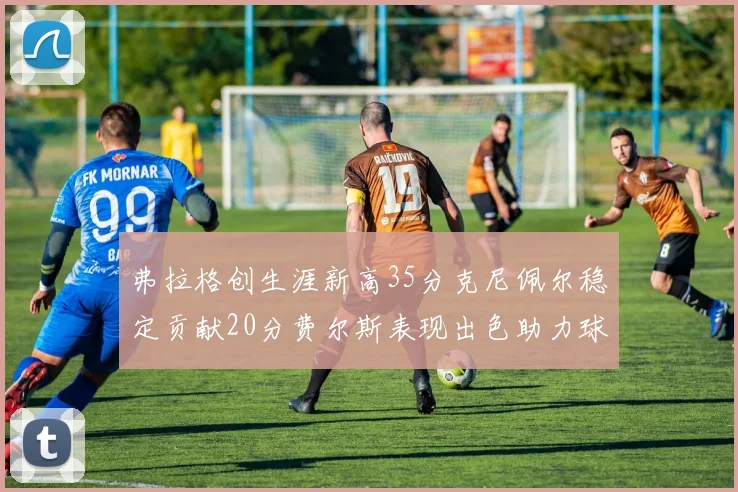 弗拉格创生涯新高35分克尼佩尔稳定贡献20分费尔斯表现出色助力球队