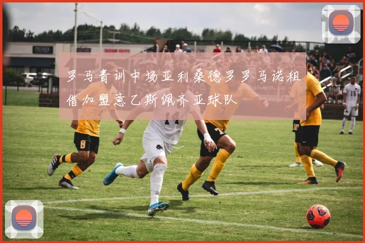 罗马青训中场亚利桑德罗罗马诺租借加盟意乙斯佩齐亚球队