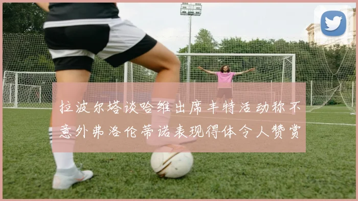 拉波尔塔谈哈维出席丰特活动称不意外弗洛伦蒂诺表现得体令人赞赏