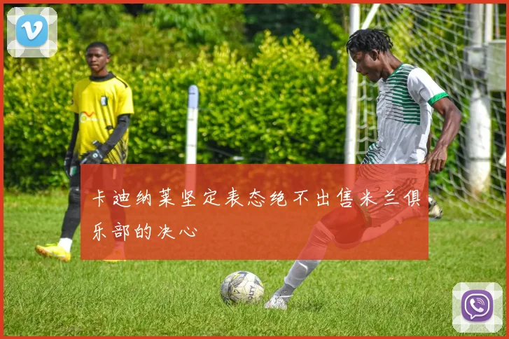 卡迪纳莱坚定表态绝不出售米兰俱乐部的决心