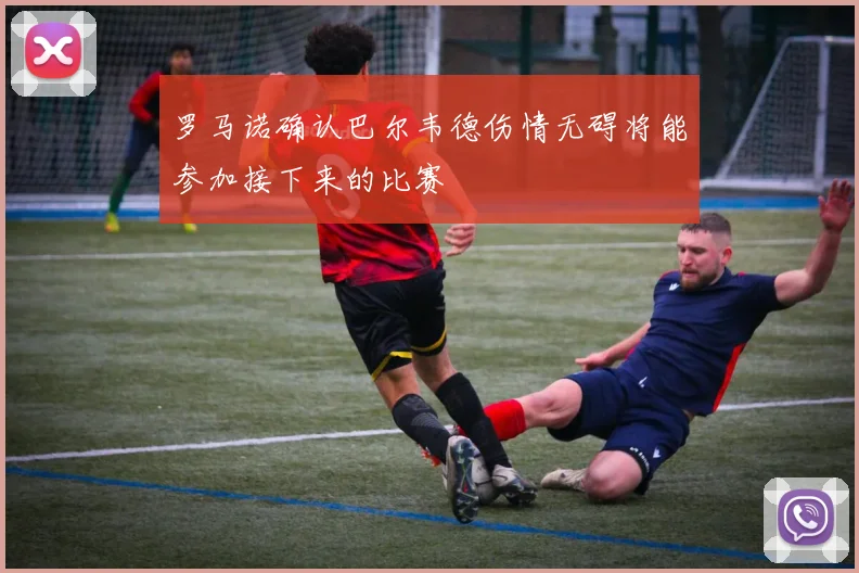 罗马诺确认巴尔韦德伤情无碍将能参加接下来的比赛
