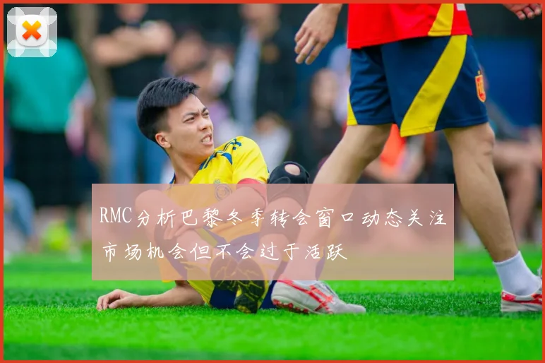 RMC分析巴黎冬季转会窗口动态关注市场机会但不会过于活跃