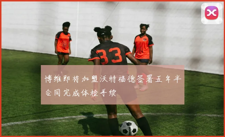 博维即将加盟沃特福德签署五年半合同完成体检手续