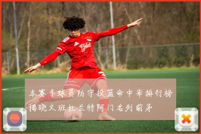 本赛季球员防守投篮命中率排行榜揭晓文班杜兰特阿门名列前茅