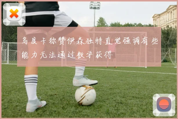 乌度卡称赞伊森独特直觉强调有些能力无法通过教学获得