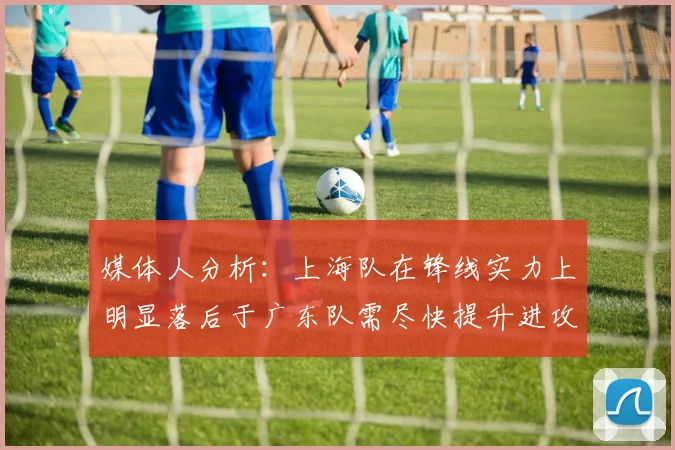 媒体人分析：上海队在锋线实力上明显落后于广东队需尽快提升进攻火力