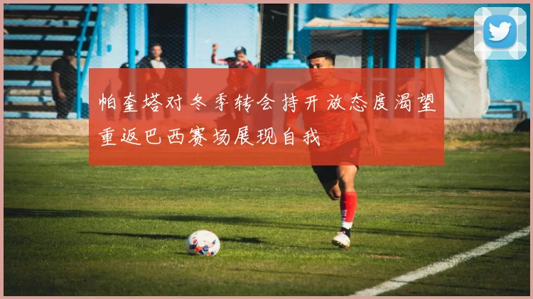 帕奎塔对冬季转会持开放态度渴望重返巴西赛场展现自我