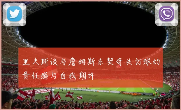 里夫斯谈与詹姆斯东契奇共打球的责任感与自我期许