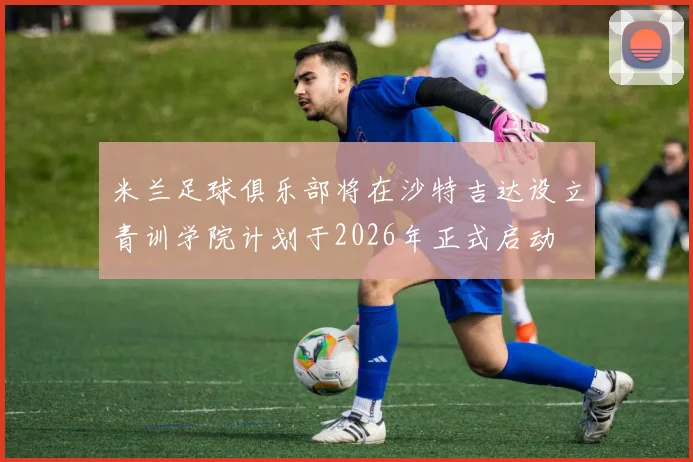 米兰足球俱乐部将在沙特吉达设立青训学院计划于2026年正式启动