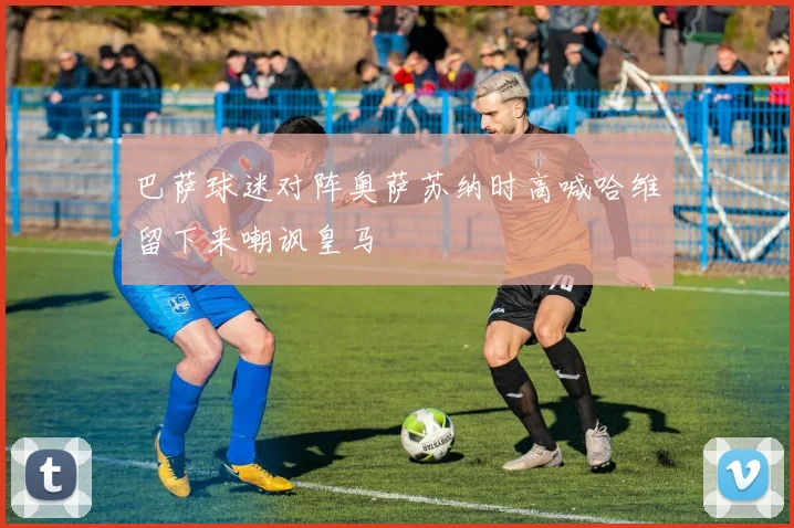 巴萨球迷对阵奥萨苏纳时高喊哈维留下来嘲讽皇马