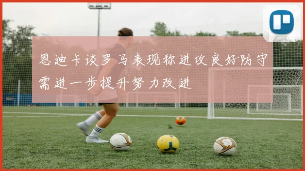 恩迪卡谈罗马表现称进攻良好防守需进一步提升努力改进