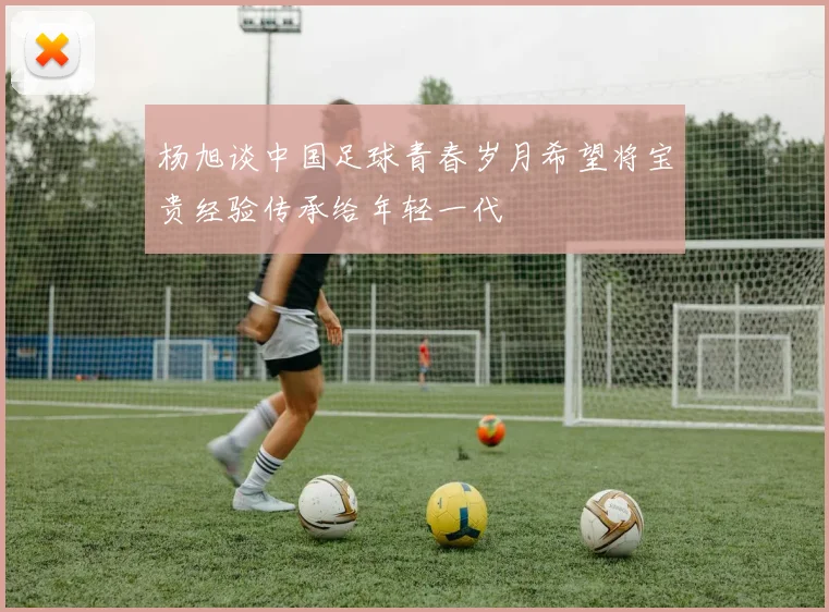 杨旭谈中国足球青春岁月希望将宝贵经验传承给年轻一代