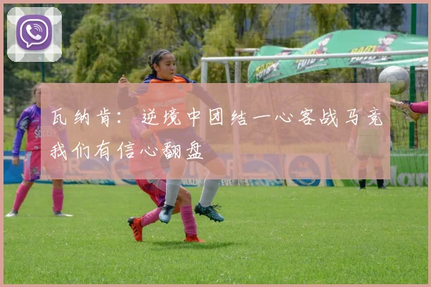 瓦纳肯：逆境中团结一心客战马竞我们有信心翻盘