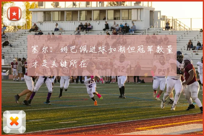 塞尔：姆巴佩进球如潮但冠军数量才是关键所在