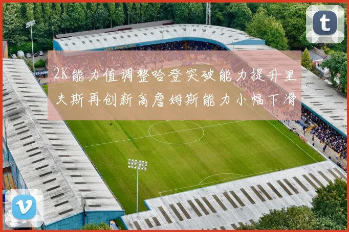 2K能力值调整哈登突破能力提升里夫斯再创新高詹姆斯能力小幅下滑