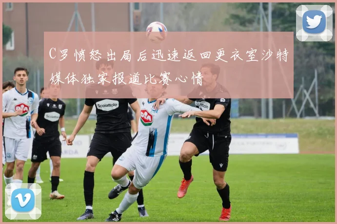 C罗愤怒出局后迅速返回更衣室沙特媒体独家报道比赛心情