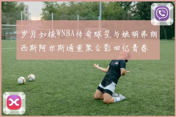 岁月如梭WNBA传奇球星与姚明弗朗西斯阿尔斯通重聚合影回忆青春