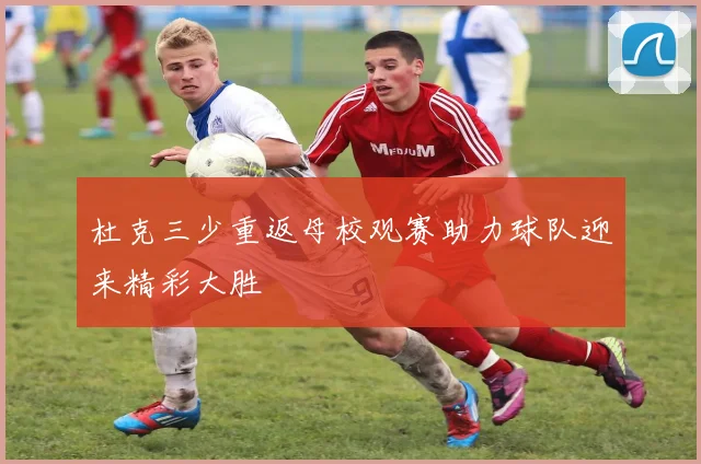 杜克三少重返母校观赛助力球队迎来精彩大胜