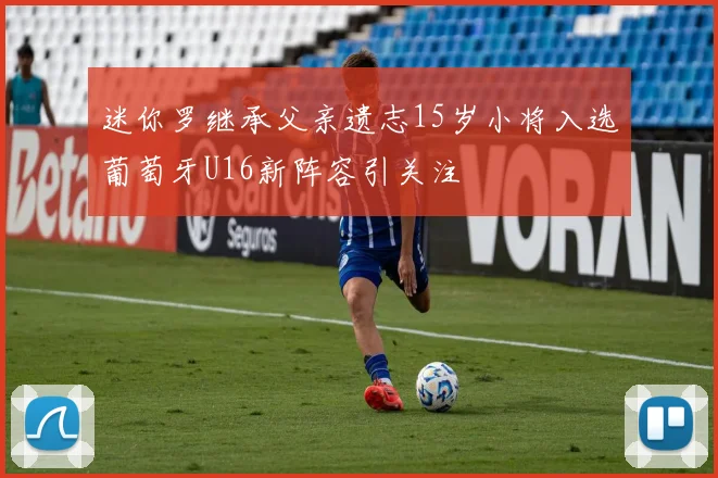 迷你罗继承父亲遗志15岁小将入选葡萄牙U16新阵容引关注