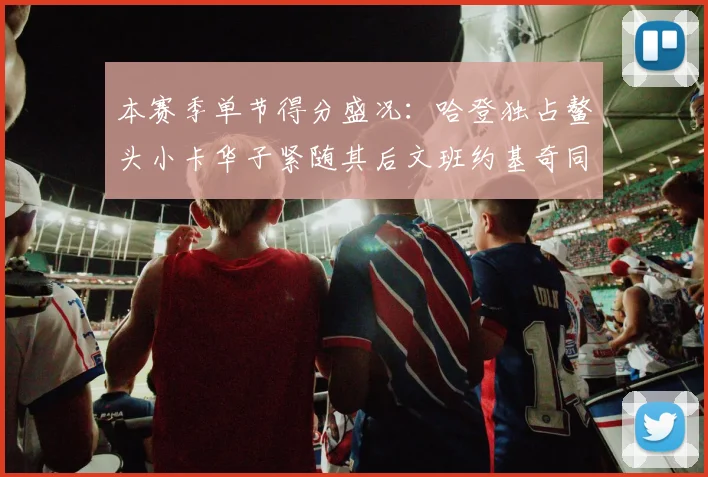 本赛季单节得分盛况：哈登独占鳌头小卡华子紧随其后文班约基奇同创佳绩