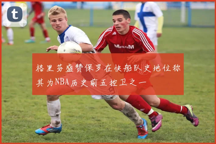 格里芬盛赞保罗在快船队史地位称其为NBA历史前五控卫之一