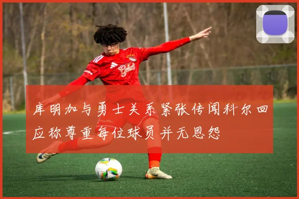 库明加与勇士关系紧张传闻科尔回应称尊重每位球员并无恩怨